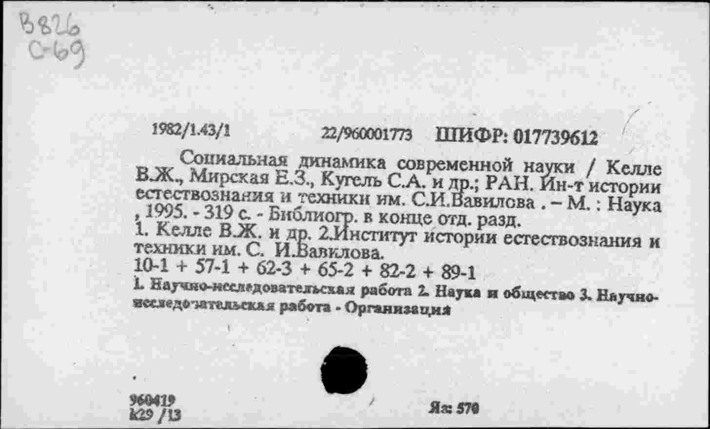 ﻿22/960001773 ШИФР: 017739612
О м- Соииа-тьная динамика современной науки / Келле В-Ж., Мирская Е.З., К уголь С.А. и др.; РАН. Йн-т истории естествознания и техники им. С.И.Вавилова . - М.: Наука ’	'319 С " БиблиогР- в конце отд. разд.
1. Келле ВЗК. и др. 2.Институт истории естествознания и техники им. С. И.Вавилова.
10-1 + 57-1 + 62-3 + 65-2 + 82-2 + 89-1
1 Научяо-иеследователмхая работа 2. Наука и общество 3. Научно-исследо-жтйяьская работа - Организация
ММ» к29/О
Яж57в